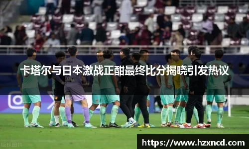 卡塔尔与日本激战正酣最终比分揭晓引发热议