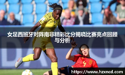 女足西班牙对阵南非精彩比分揭晓比赛亮点回顾与分析